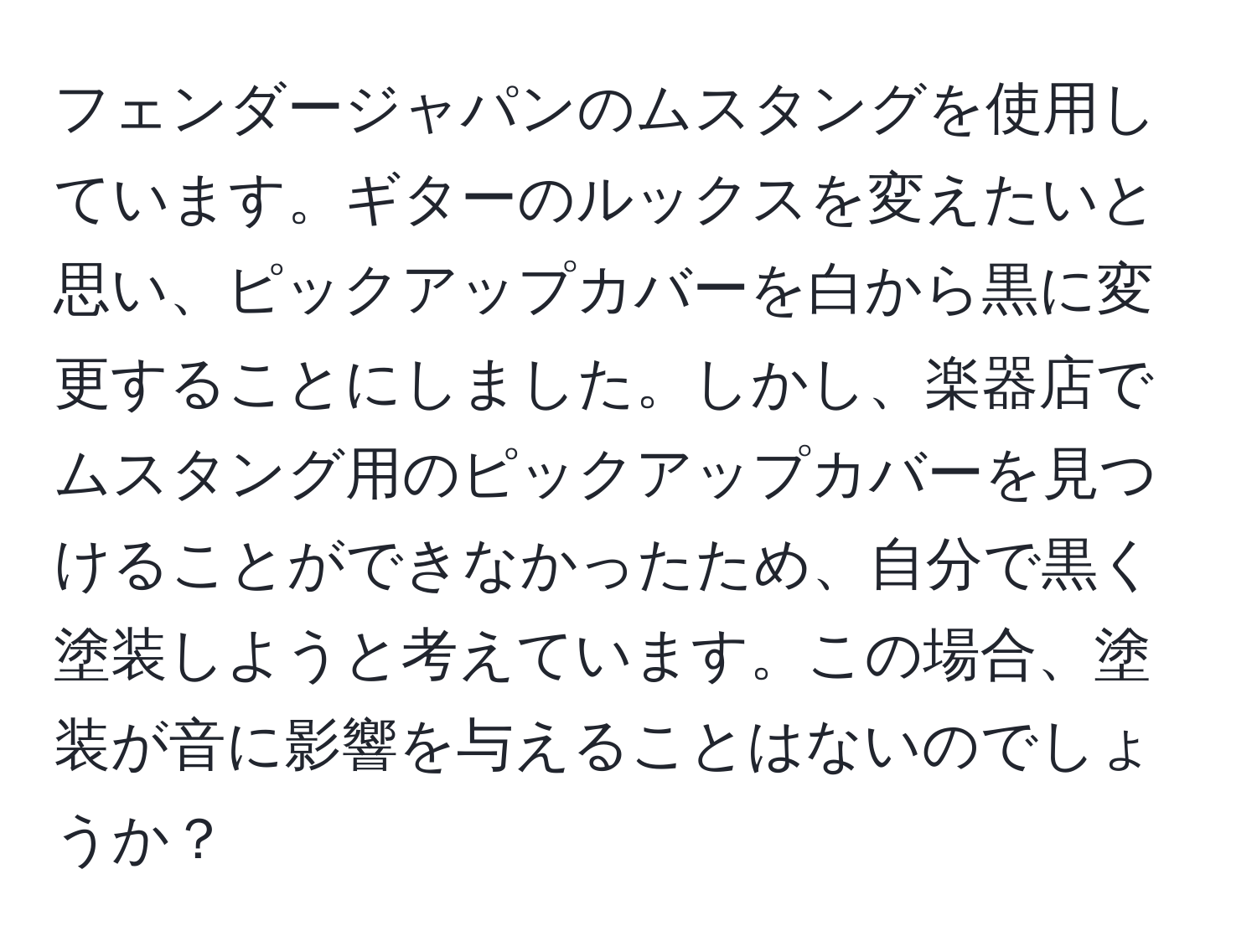 フェンダージャパンのムスタングを使用しています。ギターのルックスを変えたいと思い、ピックアップカバーを白から黒に変更することにしました。しかし、楽器店でムスタング用のピックアップカバーを見つけることができなかったため、自分で黒く塗装しようと考えています。この場合、塗装が音に影響を与えることはないのでしょうか？