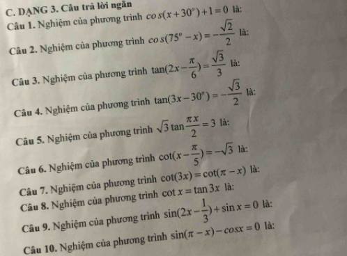 DẠNG 3. Câu trã lời ngăn cos (x+30°)+1=0 là: 
Câu 1. Nghiệm của phương trình 
Câu 2. Nghiệm của phương trình cos (75°-x)=- sqrt(2)/2  là: 
Câu 3. Nghiệm của phương trình tan (2x- π /6 )= sqrt(3)/3  là: 
Câu 4. Nghiệm của phương trình tan (3x-30°)=- sqrt(3)/2  là: 
Câu 5. Nghiệm của phương trình sqrt(3)tan  π x/2 =3 là: 
Câu 6. Nghiệm của phương trình cot (x- π /5 )=-sqrt(3) là: 
Câu 7. Nghiệm của phương trình cot (3x)=cot (π -x) là: 
Câu 8. Nghiệm của phương trình sin (2x- 1/3 )+sin x=0 cot x=tan 3x là: 
là: 
Câu 9. Nghiệm của phương trình 
Câu 10. Nghiệm của phương trình sin (π -x)-cos x=0 là: