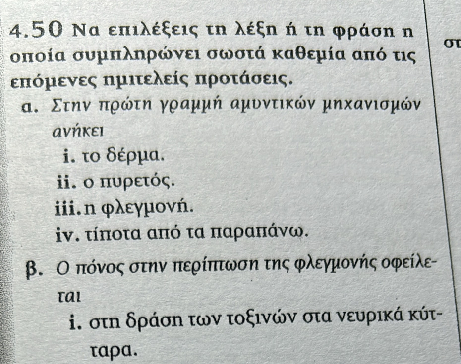 4.50 Να επιλέξεις τη λέξη ή τη φράση n 
σT 
οποία συμπληρώνει σωστά καθεμία από τις
επόμενες ημιτελείς προτάσεις. 
α. Στην πρώτη γραμμή αμυντικών μηхανισμόν 
ανήκει 
i. το δέρμα. 
ii. ο πυρετός. 
iii.n φλεγμονή. 
iν. τίποτα από τα παραπάνω. 
β. Ο πόνος στην περίπτωση της φλεγμονής οφείλε 
i. στη δράση των τοξινών στα νευρικά κύτ- 
ταρa.