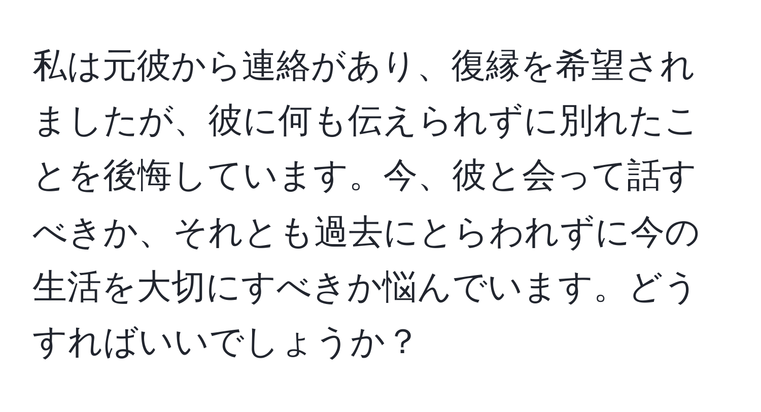 私は元彼から連絡があり、復縁を希望されましたが、彼に何も伝えられずに別れたことを後悔しています。今、彼と会って話すべきか、それとも過去にとらわれずに今の生活を大切にすべきか悩んでいます。どうすればいいでしょうか？