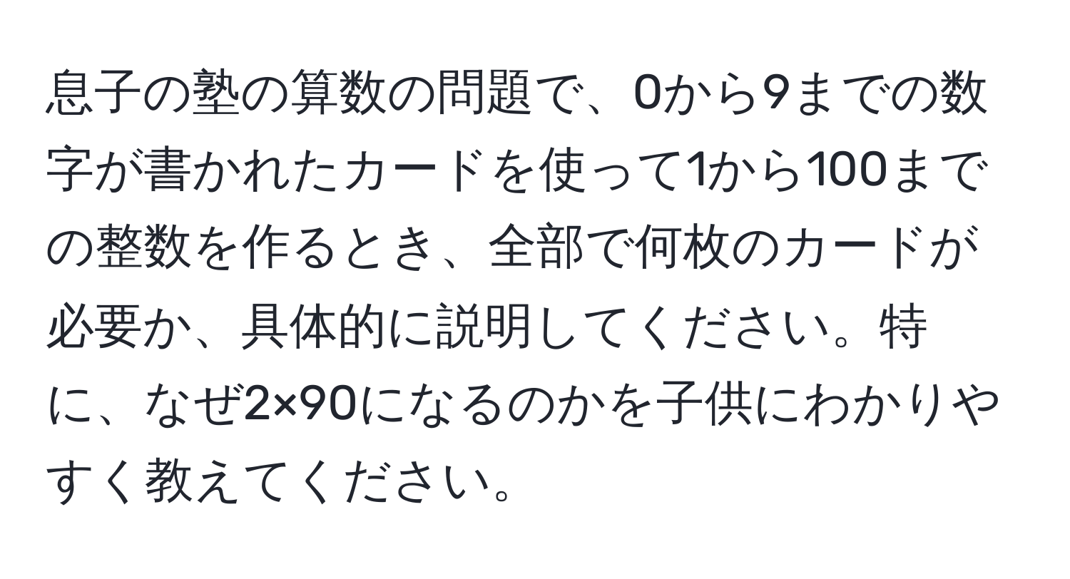 息子の塾の算数の問題で、0から9までの数字が書かれたカードを使って1から100までの整数を作るとき、全部で何枚のカードが必要か、具体的に説明してください。特に、なぜ2×90になるのかを子供にわかりやすく教えてください。