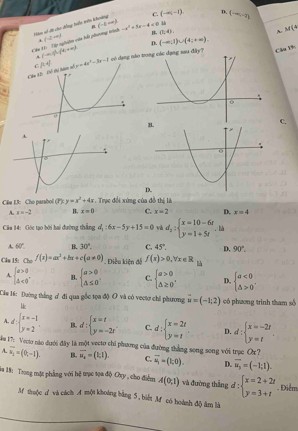 B. (-1;+∈fty ). C. (-∈fty ;-1).
D. (-∈fty ;-2).
Hàm số đã cho đồng biến trên khoảng
A. M(4
Câu 11: Tập nghiệm của bất phương trình -x^2+5x-4<0</tex> là
A. (-2;+∈fty ).
B. (1;4).
D. (-∈fty ;1)∪ (4;+∈fty ).
A. (-∈fty ;1]∪ [4;+∈fty ).
Câu 19:
[1;4].
y=4x^2-3x-1 có dạng nào trạng sau đây?
C.
D.
Câu 13: Cho parabol (P): y=x^2+4x. Trục đối xứng của đồ thị là
A. x=-2 B. x=0 C. x=2 D. x=4
Câu 14: Góc tạo bởi hai đường thẳng d_1:6x-5y+15=0 và d_2:beginarrayl x=10-6t y=1+5tendarray.. là
A. 60°. B. 30°. C. 45°.
D. 90°.
Câu 15: Cho f(x)=ax^2+bx+c(a!= 0). Điều kiện đề f(x)>0,forall x∈ R là
A. beginarrayl a>0 △ <0endarray. . beginarrayl a>0 △ ≤ 0endarray. .
B.
C. beginarrayl a>0 △ ≥ 0endarray. .
D. beginarrayl a<0 △ >0endarray. .
Câu 16: Đường thẳng đ đi qua gốc tọa độ O và có vectơ chỉ phương vector u=(-1;2) có phương trình tham số
là:
A. d:beginarrayl x=-1 y=2endarray. . B. d:beginarrayl x=t y=-2tendarray. . C. d:beginarrayl x=2t y=tendarray. D. d:beginarrayl x=-2t y=tendarray. .
âu 17: Vectơ nào dưới đây là một vectơ chỉ phương của đường thằng song song với trụcở Ox ?
A. vector u_2=(0;-1). B. vector u_4=(1;1). C. vector u_1=(1;0). D. vector u_3=(-1;1).
iu 18: Trong mặt phẳng với hệ trục tọa độ Oxy , cho điểm A(0;1) và đường thẳng d :beginarrayl x=2+2t y=3+tendarray.. Điểm^(·)
Mỹthuộc đ và cách A một khoảng bằng 5, biết Mỹcó hoành độ âm là