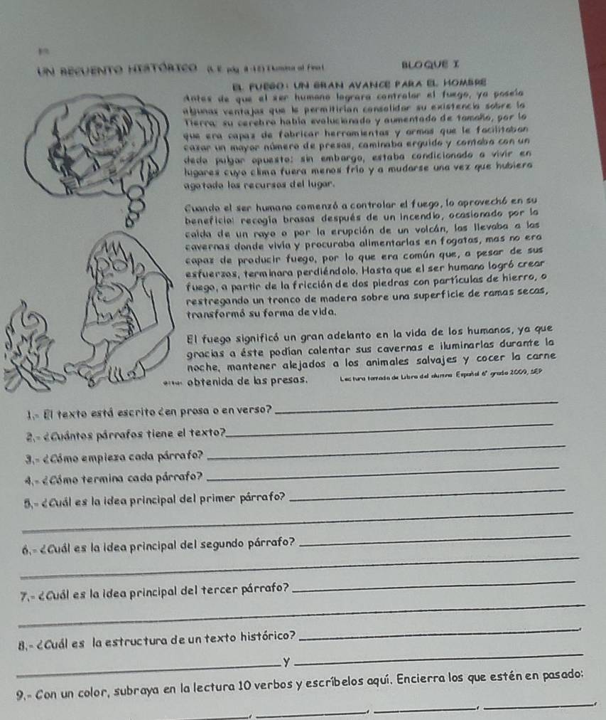 Un recuento HIatórico (L E pá 4-12) Tumia el Fin l BLO QUE I
EL FuEgO: UN GrAn avance para El HoMbre
ntes de que el ser humono lograra contralor el fuego, ya poseía
bunas ventajas que le permitirian consolidar su existencia sobre la
Tierra: su cerebro había evalucianado y aumentado de tomaño, por lo
que era capaz de fabricar herramientas y ormos que le facilitabon 
ezar un mayor número de presas, caminaba erguido y comabo con un
dedo pulgar opuesto: sin embargo, estaba condicionado a vivir en
ugares cuyo clima fuera menos frío y a mudarse una vez que hubiera 
agatado los recursos del lugar.
Cuando el ser humano comenzó a controlar el fuego, lo aprovechó en su
beneficial recogía brasas después de un incendio, ocasionado por la
caida de un rayo o por la erupción de un volcán, las llevaba a las
cavernas donde vivia y procuraba alimentarias en fogatas, mas no era
capaz de producir fuego, por lo que era común que, a pesar de sus
esfuerzos, terminara perdiéndolo. Hasta que el ser humano logró crear
fuego, a partir de la fricción de dos piedras con partículas de hierro, o
restregando un tronco de madera sobre una superficie de ramas secas,
transformó su forma de vida.
El fuego significó un gran adelanto en la vida de los humanos, ya que
gracias a éste podían calentar sus cavernas e iluminarlas durante la
noche, mantener alejados a los animales salvajes y cocer la carne
obtenida de las presas.  Les tura torrada de Libro del alumna Españal 6º grado 2009, SEP
1 El texto está escrito den prosa o en verso?
_
2.-  Cuántos párrafos tiene el texto?
_
3.- éCómo empieza cada párrafo?
_
4,- ¿ Cómo termina cada párrafo?
_
_
5 - ¿Cuál es la idea principal del primer párrafo?
_
_
6 - ¿Cuál es la idea principal del segundo párrafo?
_
_
_
7,- ¿Cuál es la idea principal del tercer párrafo?
B. - ¿Cuál es la estructura de un texto histórico?
_
.
_y
_
_
9. Con un color, subraya en la lectura 10 verbos y escríbelos aquí. Encierra los que estén en pasado:
_
_-.
_