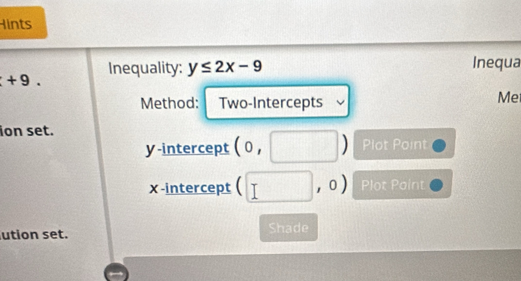 Hints 
Inequality: y≤ 2x-9
Inequa
+9. 
Method: Two-Intercepts 
Me 
ion set. 
y-intercept (0,□ ) Plot Point 
x-intercept (□ ,0) Plot Point 
ution set. Shade