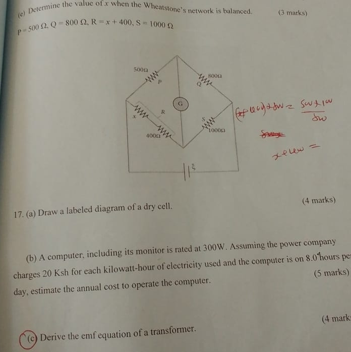 Determine the value of x when the Wheatstone's network is balanced. (3 marks)
p=500Omega , Q=800Omega , R=x+400, S=1000Omega
17. (a) Draw a labeled diagram of a dry cell. (4 marks) 
(b) A computer, including its monitor is rated at 300W. Assuming the power company 
charges 20 Ksh for each kilowatt-hour of electricity used and the computer is on 8.0 hours pe 
day, estimate the annual cost to operate the computer. (5 marks) 
(c) Derive the emf equation of a transformer. (4 mark