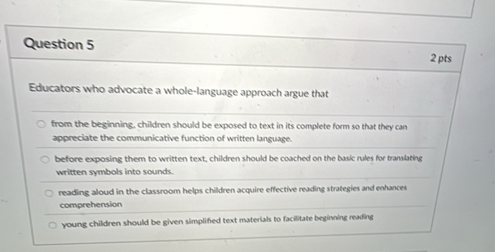 Educators who advocate a whole-language approach argue that
from the beginning, children should be exposed to text in its complete form so that they can
appreciate the communicative function of written language.
before exposing them to written text, children should be coached on the basic rules for translating
written symbols into sounds.
reading aloud in the classroom helps children acquire effective reading strategies and enhances
comprehension
young children should be given simplified text materials to facilitate beginning reading