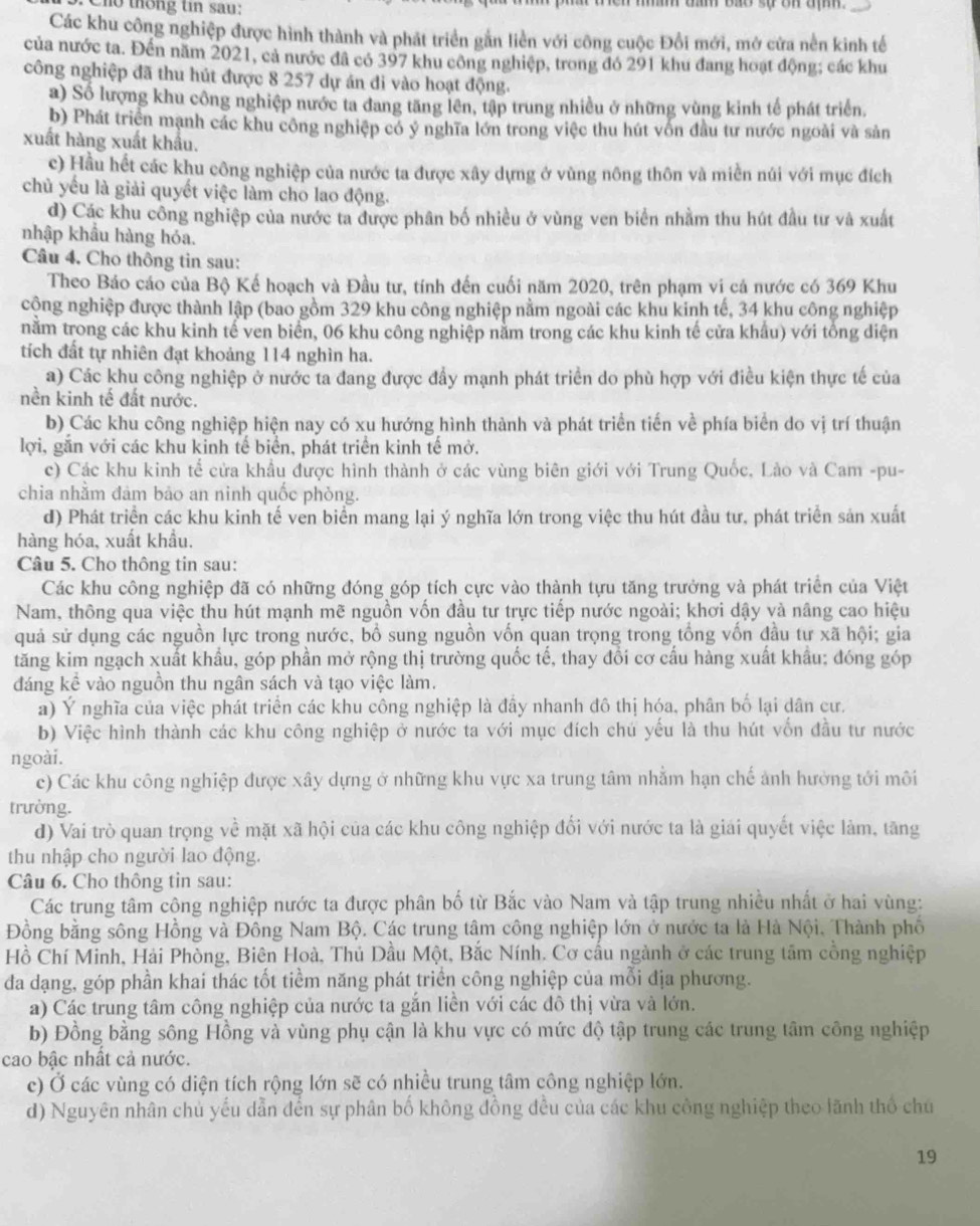 Cho thống tin sau:
m tầm bão sự ôn đẹ 
Các khu công nghiệp được hình thành và phát triển gắn liền với công cuộc Đổi mới, mở cửa nền kinh tế
của nước ta. Đến năm 2021, cả nước đã có 397 khu công nghiệp, trong đó 291 khu đang hoạt động; các khu
công nghiệp đã thu hút được 8 257 dự án đi vào hoạt động.
a) Số lượng khu công nghiệp nước ta đang tăng lên, tập trung nhiều ở những vùng kinh tế phát triển.
b) Phát triển mạnh các khu công nghiệp có ý nghĩa lớn trong việc thu hút vốn đầu tư nước ngoài và sản
xuất hàng xuất khẩu.
c) Hầu hết các khu công nghiệp của nước ta được xây dựng ở vùng nông thôn và miền núi với mục đích
chủ yếu là giải quyết việc làm cho lao động.
d) Các khu công nghiệp của nước ta được phân bố nhiều ở vùng ven biển nhằm thu hút đầu tư và xuất
nhập khẩu hàng hỏa.
Câu 4. Cho thông tin sau:
Theo Báo cáo của Bộ Kế hoạch và Đầu tư, tính đến cuối năm 2020, trên phạm vi cả nước có 369 Khu
cộng nghiệp được thành lập (bao gồm 329 khu công nghiệp nằm ngoài các khu kinh tế, 34 khu công nghiệp
nằm trong các khu kinh tế ven biển, 06 khu công nghiệp năm trong các khu kinh tế cửa khẩu) với tổng diện
tích đất tự nhiên đạt khoảng 114 nghìn ha.
a) Các khu công nghiệp ở nước ta đang được đẩy mạnh phát triển do phù hợp với điều kiện thực tế của
nền kinh tế đất nước.
b) Các khu công nghiệp hiện nay có xu hướng hình thành và phát triển tiến về phía biển do vị trí thuận
lợi, gắn với các khu kinh tế biển, phát triển kinh tế mở.
c) Các khu kinh tế cửa khẩu được hình thành ở các vùng biên giới với Trung Quốc, Lào và Cam -pu-
chia nhằm đảm bảo an ninh quốc phòng.
d) Phát triển các khu kinh tế ven biển mang lại ý nghĩa lớn trong việc thu hút đầu tư, phát triển sản xuất
hàng hóa, xuất khẩu.
Câu 5. Cho thông tin sau:
Các khu công nghiệp đã có những đóng góp tích cực vào thành tựu tăng trưởng và phát triển của Việt
Nam, thông qua việc thu hút mạnh mẽ nguồn vốn đầu tư trực tiếp nước ngoài; khơi dậy và nâng cao hiệu
quả sử dụng các nguồn lực trong nước, bổ sung nguồn vốn quan trọng trong tổng vốn đầu tư xã hội; gia
tăng kim ngạch xuất khẩu, góp phần mở rộng thị trường quốc tế, thay đổi cơ cầu hàng xuất khẩu; đóng góp
đáng kể vào nguồn thu ngân sách và tạo việc làm.
a) Ý nghĩa của việc phát triển các khu công nghiệp là đầy nhanh đô thị hóa, phân bố lại dân cư.
b) Việc hình thành các khu công nghiệp ở nước ta với mục đích chú yếu là thu hút vốn đầu tư nước
ngoài.
c) Các khu công nghiệp được xây dựng ở những khu vực xa trung tâm nhằm hạn chế ảnh hưởng tới môi
trường.
d) Vai trò quan trọng về mặt xã hội của các khu công nghiệp đối với nước ta là giải quyết việc làm, tăng
thu nhập cho người lao động.
Câu 6. Cho thông tin sau:
Các trung tâm công nghiệp nước ta được phân bố từ Bắc vào Nam và tập trung nhiều nhất ở hai vùng:
Đồng bằng sông Hồng và Đông Nam Bộ. Các trung tâm công nghiệp lớn ở nước ta là Hà Nội, Thành phố
Hồ Chí Minh, Hải Phòng, Biên Hoà, Thủ Dầu Một, Bắc Nính. Cơ cấu ngành ở các trung tâm cồng nghiệp
đa dạng, góp phần khai thác tốt tiềm năng phát triển công nghiệp của mỗi địa phương.
a) Các trung tâm công nghiệp của nước ta gắn liền với các đô thị vừa và lớn.
b) Đồng bằng sông Hồng và vùng phụ cận là khu vực có mức độ tập trung các trung tâm công nghiệp
cao bậc nhất cả nước.
c) Ở các vùng có điện tích rộng lớn sẽ có nhiều trung tâm công nghiệp lớn.
d) Nguyên nhân chủ yếu dẫn đến sự phân bố không đồng đều của các khu công nghiệp theo lãnh thổ chú
19