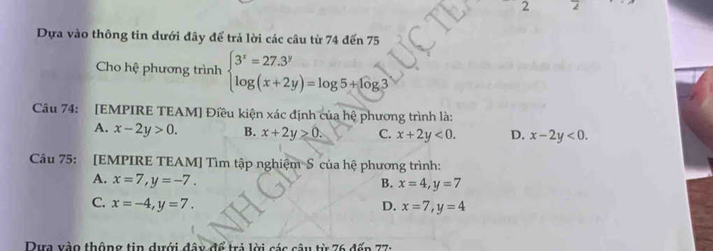 Dựa vào thông tin dưới đây để trả lời các câu từ 74 đến 75
Cho hệ phương trình beginarrayl 3^x=27.3^y log (x+2y)=log 5+log 3endarray.
Câu 74: [EMPIRE TEAM] Điều kiện xác định của hệ phương trình là:
A. x-2y>0. B. x+2y≥ 0. C. x+2y<0</tex>. D. x-2y<0</tex>. 
Câu 75: [EMPIRE TEAM] Tìm tập nghiệm S của hệ phương trình:
A. x=7, y=-7.
B. x=4, y=7
C. x=-4, y=7. D. x=7, y=4
Dựa vào thộng tin dưới đây để trả lời các câu từ 76 đếp 77 :