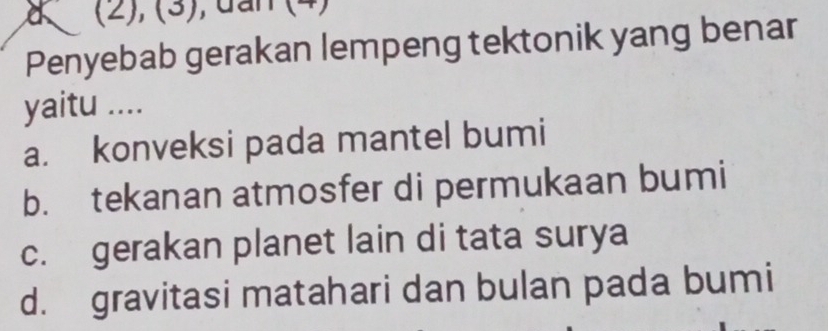 a (2), (3), đần (4)
Penyebab gerakan lempeng tektonik yang benar
yaitu ....
a. konveksi pada mantel bumi
b. tekanan atmosfer di permukaan bumi
c. gerakan planet lain di tata surya
d. gravitasi matahari dan bulan pada bumi