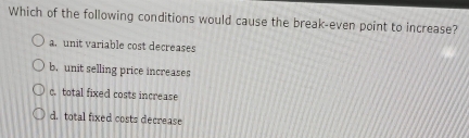 Which of the following conditions would cause the break-even point to increase?
a. unit variable cost decreases
b. unit selling price increases
c. total fixed costs increase
d. total fixed costs decrease