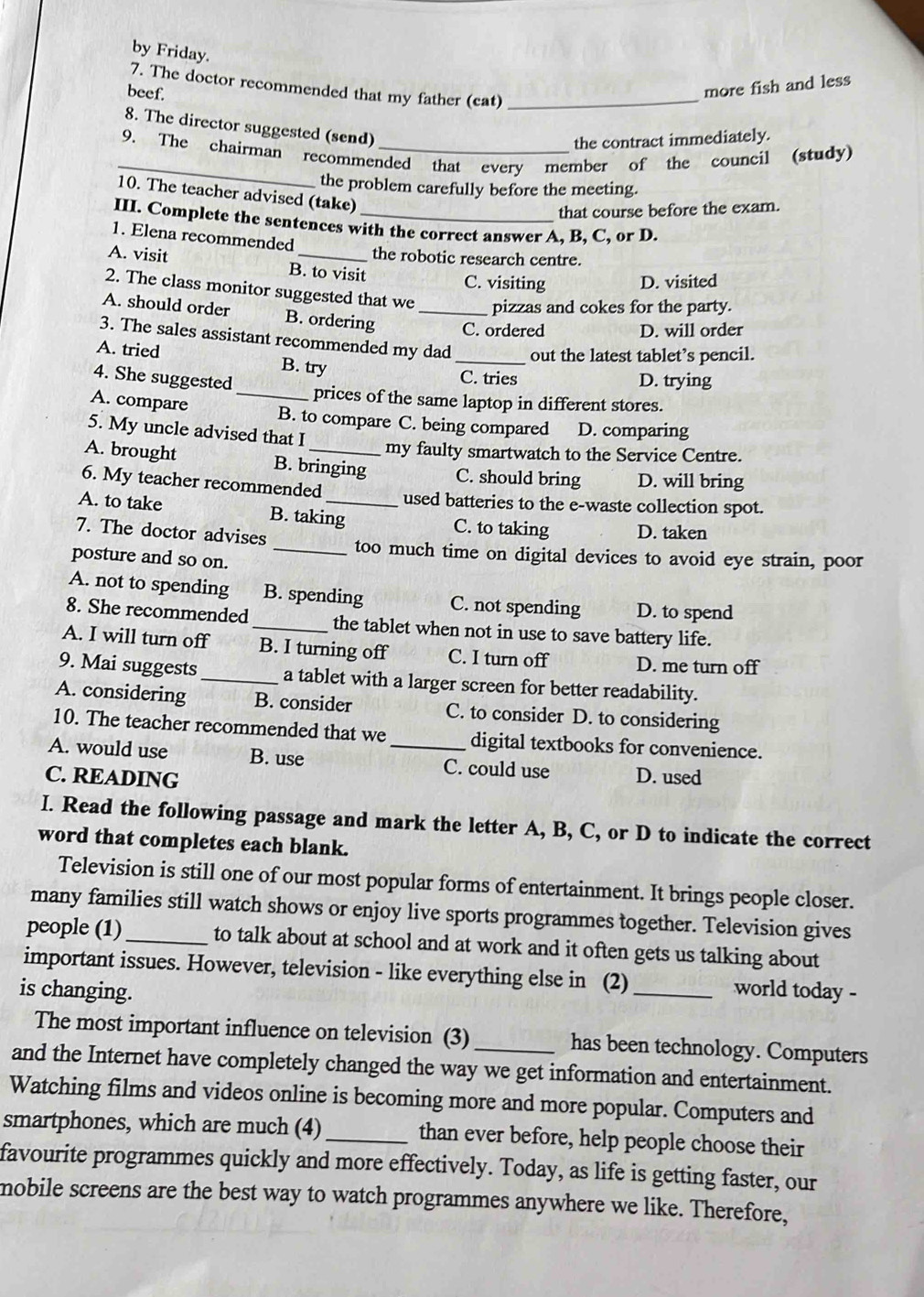 by Friday.
more fish and less
7. The doctor recommended that my father (cat)_
beef.
8. The director suggested (send)
the contract immediately.
_
9. The chairman recommended that every member of the council (study)
the problem carefully before the meeting.
10. The teacher advised (take)
that course before the exam.
III. Complete the sentences with the correct answer A, B, C, or D.
1. Elena recommended
the robotic research centre.
A. visit B. to visit
C. visiting D. visited
2. The class monitor suggested that we pizzas and cokes for the party.
A. should order B. ordering _C. ordered D. will order
3. The sales assistant recommended my dad _out the latest tablet’s pencil.
A. tried B. try
4. She suggested D. trying
C. tries
_prices of the same laptop in different stores.
A. compare B. to compare C. being compared D. comparing
5. My uncle advised that I
my faulty smartwatch to the Service Centre.
A. brought B. bringing C. should bring D. will bring
6. My teacher recommended used batteries to the e-waste collection spot.
A. to take B. taking C. to taking D. taken
7. The doctor advises _too much time on digital devices to avoid eye strain, poor
posture and so on.
A. not to spending B. spending C. not spending D. to spend
8. She recommended_ the tablet when not in use to save battery life.
A. I will turn off B. I turning off C. I turn off D. me turn off
9. Mai suggests_ a tablet with a larger screen for better readability.
A. considering B. consider C. to consider D. to considering
10. The teacher recommended that we digital textbooks for convenience.
A. would use B. use _C. could use
C. READING D. used
I. Read the following passage and mark the letter A, B, C, or D to indicate the correct
word that completes each blank.
Television is still one of our most popular forms of entertainment. It brings people closer.
many families still watch shows or enjoy live sports programmes together. Television gives
people (1)_ to talk about at school and at work and it often gets us talking about
important issues. However, television - like everything else in (2)
is changing. _world today -
The most important influence on television (3)_ has been technology. Computers
and the Internet have completely changed the way we get information and entertainment.
Watching films and videos online is becoming more and more popular. Computers and
smartphones, which are much (4)_ than ever before, help people choose their
favourite programmes quickly and more effectively. Today, as life is getting faster, our
mobile screens are the best way to watch programmes anywhere we like. Therefore,