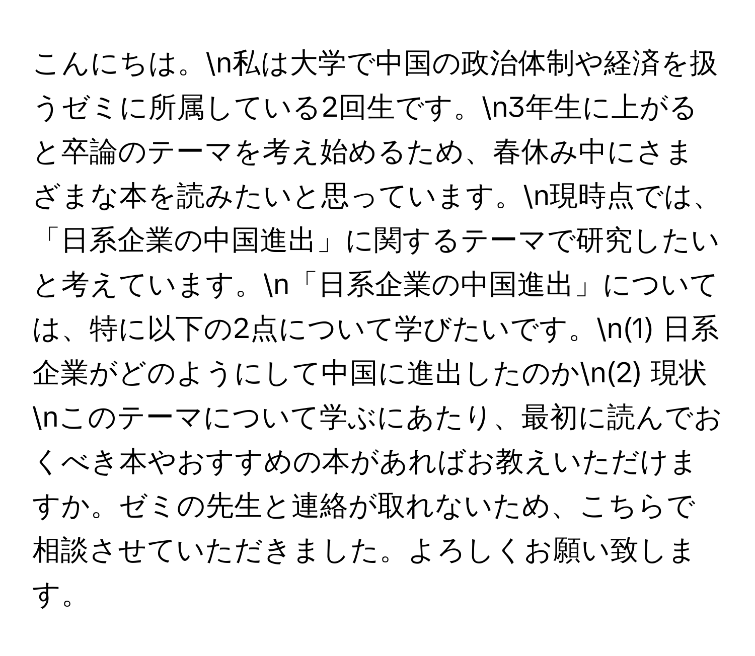 こんにちは。n私は大学で中国の政治体制や経済を扱うゼミに所属している2回生です。n3年生に上がると卒論のテーマを考え始めるため、春休み中にさまざまな本を読みたいと思っています。n現時点では、「日系企業の中国進出」に関するテーマで研究したいと考えています。n「日系企業の中国進出」については、特に以下の2点について学びたいです。n(1) 日系企業がどのようにして中国に進出したのかn(2) 現状nこのテーマについて学ぶにあたり、最初に読んでおくべき本やおすすめの本があればお教えいただけますか。ゼミの先生と連絡が取れないため、こちらで相談させていただきました。よろしくお願い致します。