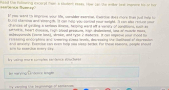 Read the following excerpt from a student essay. How can the writer best improve his or her sentence fluency?
If you want to improve your life, consider exercise. Exercise does more than just help to
build stamina and'strength. It can help you control your weight. It can also reduce your
chances of getting a serious illness, helping ward off a variety of conditions, such as
arthritis, heart disease, high blood pressure, high cholesterol, loss of muscle mass,
osteoporosis (bone loss), stroke, and type 2 diabetes. It can improve your mood by
releasing endorphins and lowering stress levels, decreasing the likelihood of depression
aim to exercise every day. and anxiety. Exercise can even help you sleep better. For these reasons, people should
by using more complex sentence structures
by varyling c intence length
by varying the beginnings of sentences