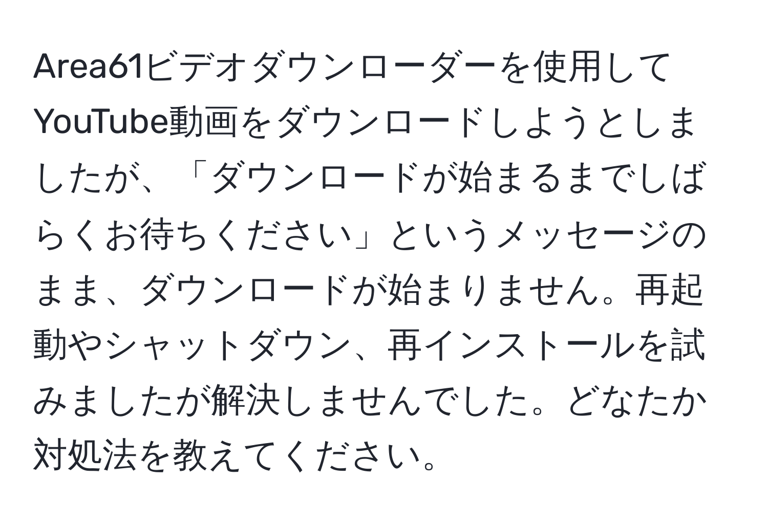 Area61ビデオダウンローダーを使用してYouTube動画をダウンロードしようとしましたが、「ダウンロードが始まるまでしばらくお待ちください」というメッセージのまま、ダウンロードが始まりません。再起動やシャットダウン、再インストールを試みましたが解決しませんでした。どなたか対処法を教えてください。