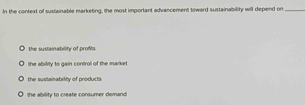 In the context of sustainable marketing, the most important advancement toward sustainability will depend on_
the sustainability of profits
the ability to gain control of the market
the sustainability of products
the ability to create consumer demand