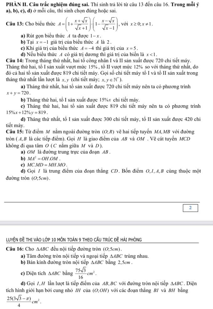 PHÀN II. Câu trắc nghiệm đúng sai. Thí sinh trả lời từ câu 13 đến câu 16. Trong mỗi ý
a), b), c), d) ở mỗi câu, thí sinh chọn đúng hoặc sai.
Câu 13: Cho biểu thức A=(1+ (x+sqrt(x))/sqrt(x)+1 )· (1- (x-sqrt(x))/sqrt(x)-1 ) , với x≥ 0;x!= 1.
a) Rút gọn biểu thức A ta được 1- x .
b) Tại x=-1 giá trị của biểu thức A là 2 .
c) Khi giá trị của biều thức A=-4 thì giá trị của x=5.
d) Nếu biểu thức A có giá trị dương thì giá trị của biển là x<1.
Câu 14: Trong tháng thứ nhất, hai tổ công nhân I và II sản xuất được 720 chi tiết máy.
Tháng thứ hai, tổ I sản xuất vượt mức 15% , tổ II vượt mức 12% so với tháng thứ nhất, do
đó cả hai tổ sản xuất được 819 chi tiết máy. Gọi số chi tiết máy tổ I và tồ II sản xuất trong
tháng thứ nhất lần lượt là x, y (chi tiết máy; x,y∈ N^*).
a) Tháng thứ nhất, hai tổ sản xuất được 720 chi tiết máy nên ta có phương trình
x+y=720.
b) Tháng thứ hai, tổ I sản xuất được 15%x chi tiết máy.
c) Tháng thứ hai, hai tổ sản xuất được 819 chi tiết máy nên ta có phương trình
15% x+12% y=819.
d) Tháng thứ nhất, tổ I sản xuất được 300 chi tiết máy, tổ II sản xuất được 420 chi
tiết máy.
Câu 15: Từ điểm Mỹ nằm ngoài đường tròn (O;R) vẽ hai tiếp tuyến MA, MB với đường
tròn ( A,B là các tiếp điểm). Gọi H là giao điểm của AB và OM . Vẽ cát tuyển MCD
không đi qua tâm O (C nằm giữa M và D).
a) OM là đường trung trực của đoạn AB .
b) MA^2=OH.OM.
c) MC.MD=MH.MO.
d) Gọi / là trung điểm của đoạn thắng CD. Bốn điểm O,I,A,B cùng thuộc một
đường tròn (0;5cm).
2
LUYỆN ĐÊ THI VÀO LỚP 10 MÔN TOÁN 9 THEO CẤU TRÚC ĐE HẢI PHÒNG
Câu 16: Cho △ ABC đều nội tiếp đường tròn (O;5cm).
a) Tâm đường tròn nội tiếp và ngoại tiếp △ ABC trùng nhau.
b) Bán kính đường tròn nội tiếp △ ABC bằng 2,5cm .
c) Diện tích △ ABC bằng  75sqrt(3)/16 cm^2.
d) Gọi 1,H lần lượt là tiếp điểm của AB,BC với đường tròn nội tiếp △ ABC. Diện
tích hình giới hạn bởi cung nhỏ /H của (O;OH) với các đoạn thắng BI và BH bằng
 (25(3sqrt(3)-π ))/4 cm^2.