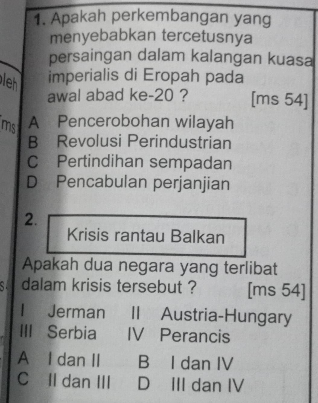 Apakah perkembangan yang
menyebabkan tercetusnya
persaingan dalam kalangan kuasa
leh imperialis di Eropah pada
awal abad ke -20 ? [ms 54]
ms A Pencerobohan wilayah
B Revolusi Perindustrian
C Pertindihan sempadan
D Pencabulan perjanjian
2.
Krisis rantau Balkan
Apakah dua negara yang terlibat
se dalam krisis tersebut ? [ms 54 ]
l Jerman II Austria-Hungary
III Serbia IV Perancis
A I dan II B I dan IV
C II dan III D III dan IV