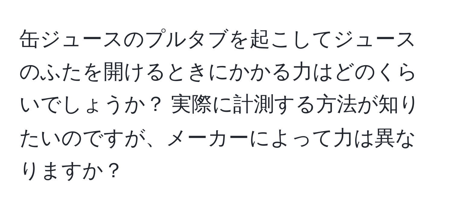 缶ジュースのプルタブを起こしてジュースのふたを開けるときにかかる力はどのくらいでしょうか？ 実際に計測する方法が知りたいのですが、メーカーによって力は異なりますか？