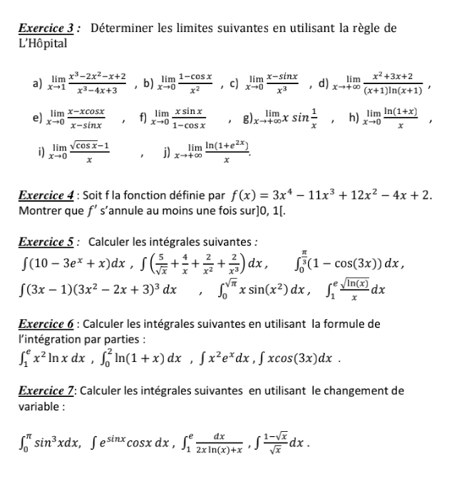 Déterminer les limites suivantes en utilisant la règle de
L'Hôpital
a) limlimits _xto 1 (x^3-2x^2-x+2)/x^3-4x+3  ， b) limlimits _xto 0 (1-cos x)/x^2  ， c) limlimits _xto 0 (x-sin x)/x^3  ， d) limlimits _xto +∈fty  (x^2+3x+2)/(x+1)ln (x+1) ,
e) limlimits _xto 0 (x-xcos x)/x-sin x , f) limlimits _xto 0 xsin x/1-cos x ,g) limlimits _xto +∈fty xsin  1/x , □ h) limlimits _xto 0 (ln (1+x))/x ,
i) limlimits _xto 0 (sqrt(cos x)-1)/x  1 j) limlimits _xto +∈fty  (ln (1+e^(2x)))/x .
Exercice 4 : Soit f la fonction définie par f(x)=3x^4-11x^3+12x^2-4x+2.
Montrer que f's' annule au moins une fois sur]0,1[.
Exercice 5 : Calculer les intégrales suivantes :
∈t (10-3e^x+x)dx,∈t ( 5/sqrt(x) + 4/x + 2/x^2 + 2/x^3 )dx,∈t _0^((frac π)3)(1-cos (3x))dx,
∈t (3x-1)(3x^2-2x+3)^3dx , ∈t _0^((sqrt(π))xsin (x^2)dx,∈t _1^(efrac sqrt ln (x)))xdx
Exercice 6 : Calculer les intégrales suivantes en utilisant la formule de
l'intégration par parties :
∈t _1^(ex^2)ln xdx,∈t _0^(2ln (1+x)dx,∈t x^2)e^xdx,∈t xcos (3x)dx.
Exercice 7: Calculer les intégrales suivantes en utilisant le changement de
variable :
∈t _0^((π)sin ^3)xdx,∈t e^(sin x)cos xdx,∈t _1^(efrac dx)2xln (x)+x,∈t  (1-sqrt(x))/sqrt(x) dx.