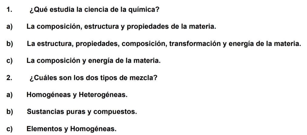 ¿Qué estudia la ciencia de la química?
a) La composición, estructura y propiedades de la materia.
b) La estructura, propiedades, composición, transformación y energía de la materia.
c) La composición y energía de la materia.
2. ¿Cuáles son los dos tipos de mezcla?
a) Homogéneas y Heterogéneas.
b) Sustancias puras y compuestos.
c) Elementos y Homogéneas.