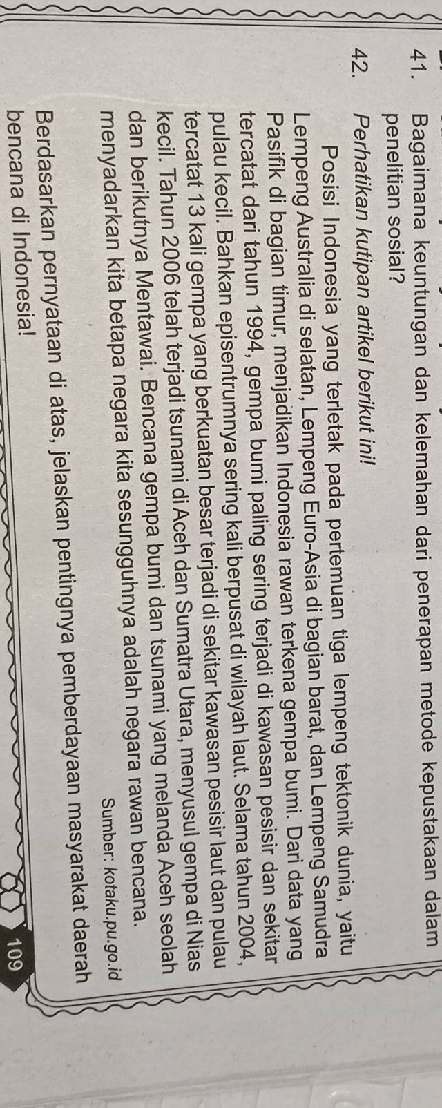 Bagaimana keuntungan dan kelemahan dari penerapan metode kepustakaan dalam 
penelitian sosial? 
42. Perhatikan kutipan artikel berikut ini! 
Posisi Indonesia yang terletak pada pertemuan tiga lempeng tektonik dunia, yaitu 
Lempeng Australia di selatan, Lempeng Euro-Asia di bagian barat, dan Lempeng Samudra 
Pasifik di bagian timur, menjadikan Indonesia rawan terkena gempa bumi. Dari data yang 
tercatat dari tahun 1994, gempa bumi paling sering terjadi di kawasan pesisir dan sekitar 
pulau kecil. Bahkan episentrumnya sering kali berpusat di wilayah laut. Selama tahun 2004, 
tercatat 13 kali gempa yang berkuatan besar terjadi di sekitar kawasan pesisir laut dan pulau 
kecil. Tahun 2006 telah terjadi tsunami di Aceh dan Sumatra Utara, menyusul gempa di Nias 
dan berikutnya Mentawai. Bencana gempa bumi dan tsunami yang melanda Aceh seolah 
menyadarkan kita betapa negara kita sesungguhnya adalah negara rawan bencana. 
Sumber: kotaku.pu.go.id 
Berdasarkan pernyataan di atas, jelaskan pentingnya pemberdayaan masyarakat daerah 
bencana di Indonesia!
109