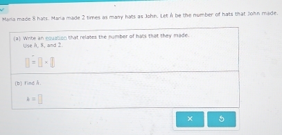 Maria made 8 hats. Maria made 2 times as many hats as John. LetA be the number of hats that John made. 
(a) Write an equation that relates the number of hats that they made. 
Use /i, 8, and 2.
□ =□ * □
(b) Find A.
h=□
× 5