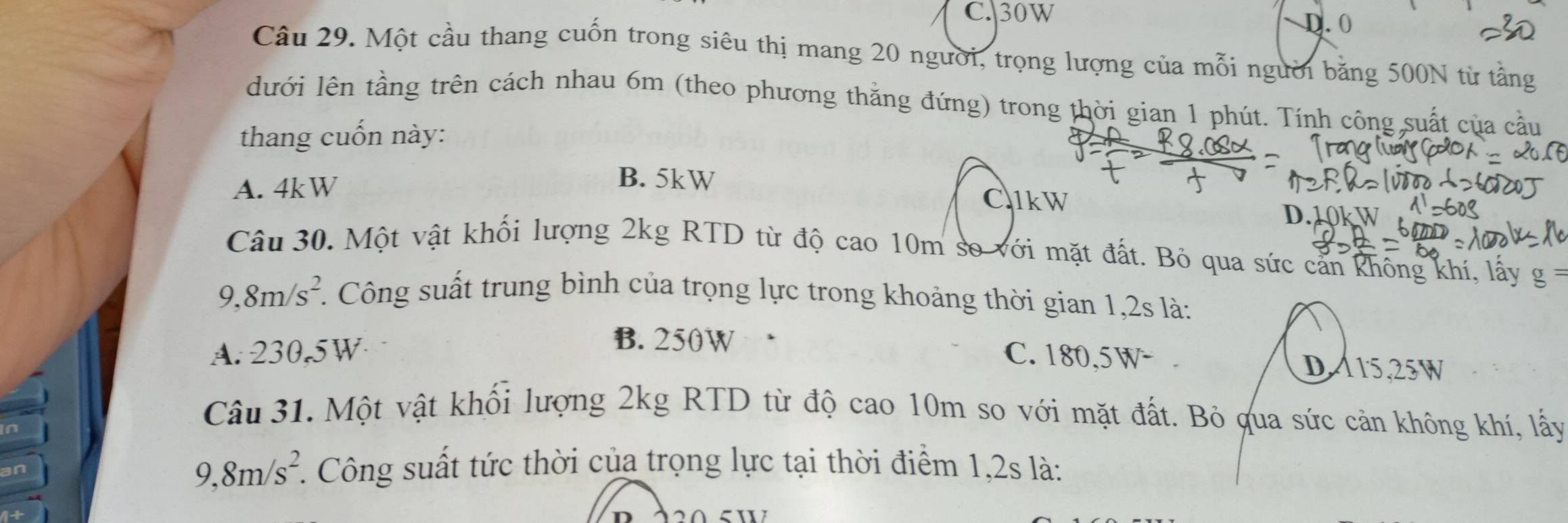 C.| 30W
D. 0
Câu 29. Một cầu thang cuốn trong siêu thị mang 20 người, trọng lượng của mỗi người băng 500N từ tầng
lưới lên tầng trên cách nhau 6m (theo phương thằng đứng) trong thời gian 1 phút. Tính công suất của cầu
thang cuốn này:
A. 4kW
B. 5kW
C1kW
D.
Câu 30. Một vật khối lượng 2kg RTD từ độ cao 10m so với mặt đất. Bỏ qua sức cản không khí, lấy g=
9,8m/s^2. . Công suất trung bình của trọng lực trong khoảng thời gian 1,2s là:
B. 250W
A. 230.5W C. 180,5W - .
DA15, 25W
Câu 31. Một vật khổi lượng 2kg RTD từ độ cao 10m so với mặt đất. Bỏ qua sức cản không khí, lấy
9, 8m/s^2. Công suất tức thời của trọng lực tại thời điểm 1,2s là: