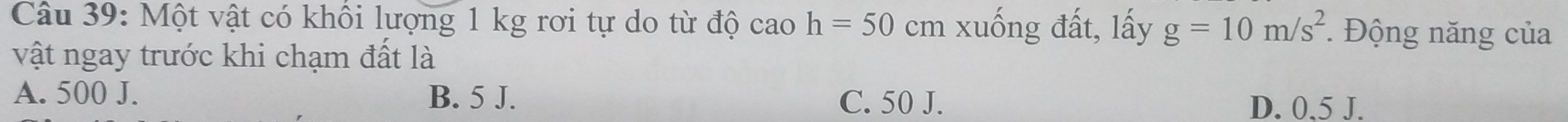 Một vật có khổi lượng 1 kg rơi tự do từ độ cao h=50 cm xuống đất, lấy g=10m/s^2 * Động năng của
vật ngay trước khi chạm đất là
A. 500 J. B. 5 J.
C. 50 J. D. 0.5 J.