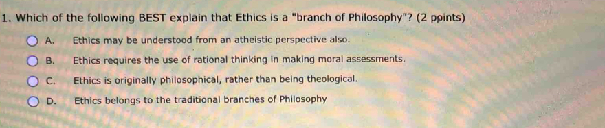 Which of the following BEST explain that Ethics is a "branch of Philosophy"? (2 points)
A. Ethics may be understood from an atheistic perspective also.
B. Ethics requires the use of rational thinking in making moral assessments.
C. Ethics is originally philosophical, rather than being theological.
D. Ethics belongs to the traditional branches of Philosophy