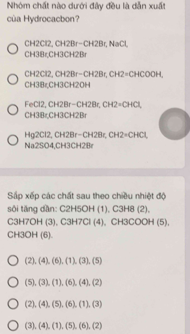 Nhóm chất nào dưới đây đều là dẫn xuất
của Hydrocacbon?
CH2Cl2, CH2Br−CH2Br, NaCl,
CH3Br, CH3CH2Br
CH2Cl2, CH2Br−CH2Br, CH2 =( CHCOOH,
CH3Br, CH3CH2OH
FeCl2, CH2Br−CH2Br, CH2=CHCl,
CH3Br, CH3CH2Br
Hg2Cl2, CH2Br−CH2Br, CH 12 =( CHCl,
Na2SO4, CH3CH2Br
Sắp xếp các chất sau theo chiều nhiệt độ
sôi tăng dần: C2H5OH (1), C3H8 (2),
C3H7OH (3), C3H7Cl (4), CH3COOH (5),
CH3OH (6).
(2),(4),(6),(1),(3),(5)
(5),(3),(1),(6),(4),(2)
(2),(4),(5), (6),(1),(3)
(3),(4),(1),(5),(6),(2)