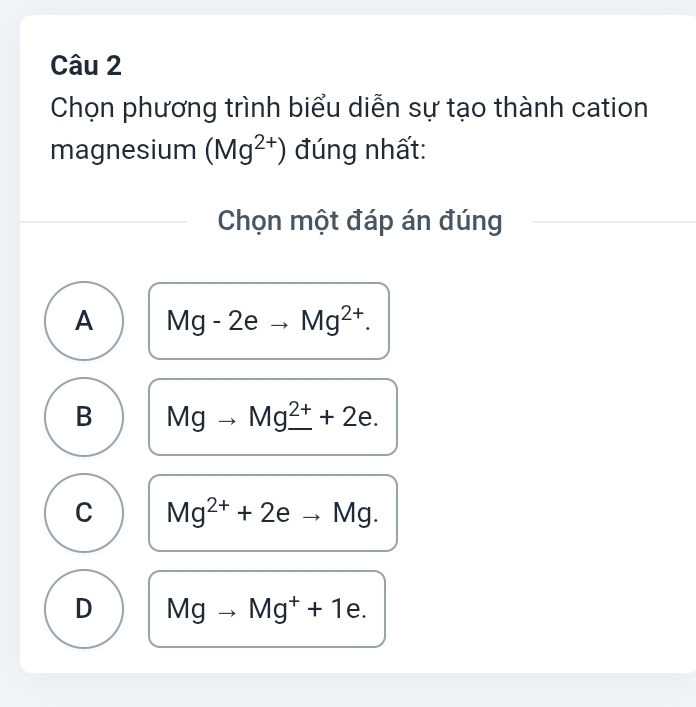 Chọn phương trình biểu diễn sự tạo thành cation
magnesium (Mg^(2+)) đúng nhất:
Chọn một đáp án đúng
A Mg-2eto Mg^(2+).
B Mgto Mg_ ^2++2e.
C Mg^(2+)+2eto Mg.
D Mgto Mg^++1e.