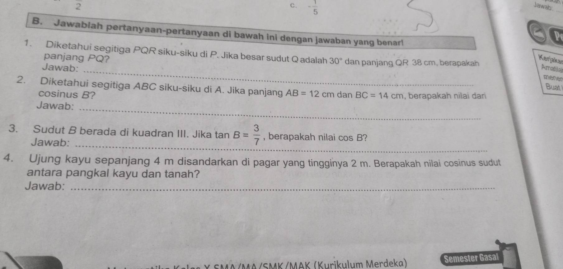 2
c. - 1/5  Jawab:
a P
B. Jawablah pertanyaan-pertanyaan di bawah ini dengan jawaban yang benar!
1. Diketahui segitiga PQR siku-siku di P. Jika besar sudut Q adalah 30° dan panjang QR 38 cm, berapakah
panjang PQ?
Kerjakar
Jawab: _Amatila
mener
Buat
2. Diketahui segitiga ABC siku-siku di A. Jika panjang AB=12 dan BC=14cm , berapakah nilai dari
cosinus B?
Jawab:_
3. Sudut B berada di kuadran III. Jika tan B= 3/7  , berapakah nilai cos B 2
Jawab:_
4. Ujung kayu sepanjang 4 m disandarkan di pagar yang tingginya 2 m. Berapakah nilai cosinus sudut
antara pangkal kayu dan tanah?
Jawab:_
SMA/MA/SMK/MAK (Kurikulum Merdeka) Semester Gasal