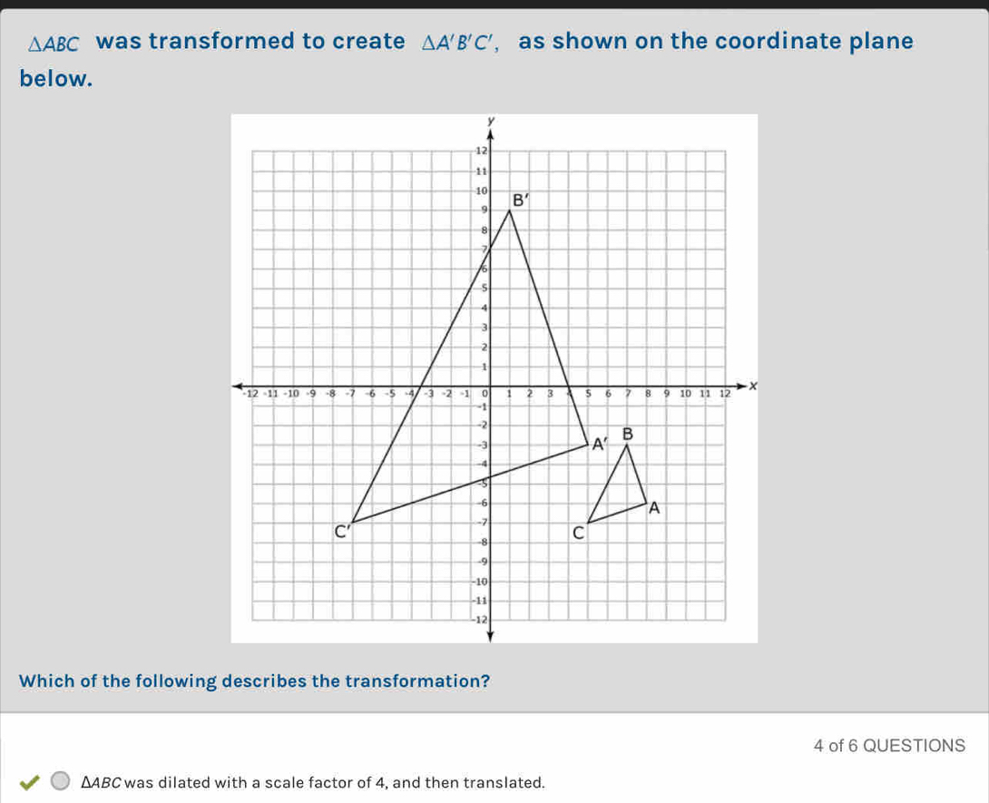 △ ABC was transformed to create △ A'B'C' , as shown on the coordinate plane
below.
Which of the following describes the transformation?
4 of 6 QUESTIONS
△ ABC was dilated with a scale factor of 4, and then translated.