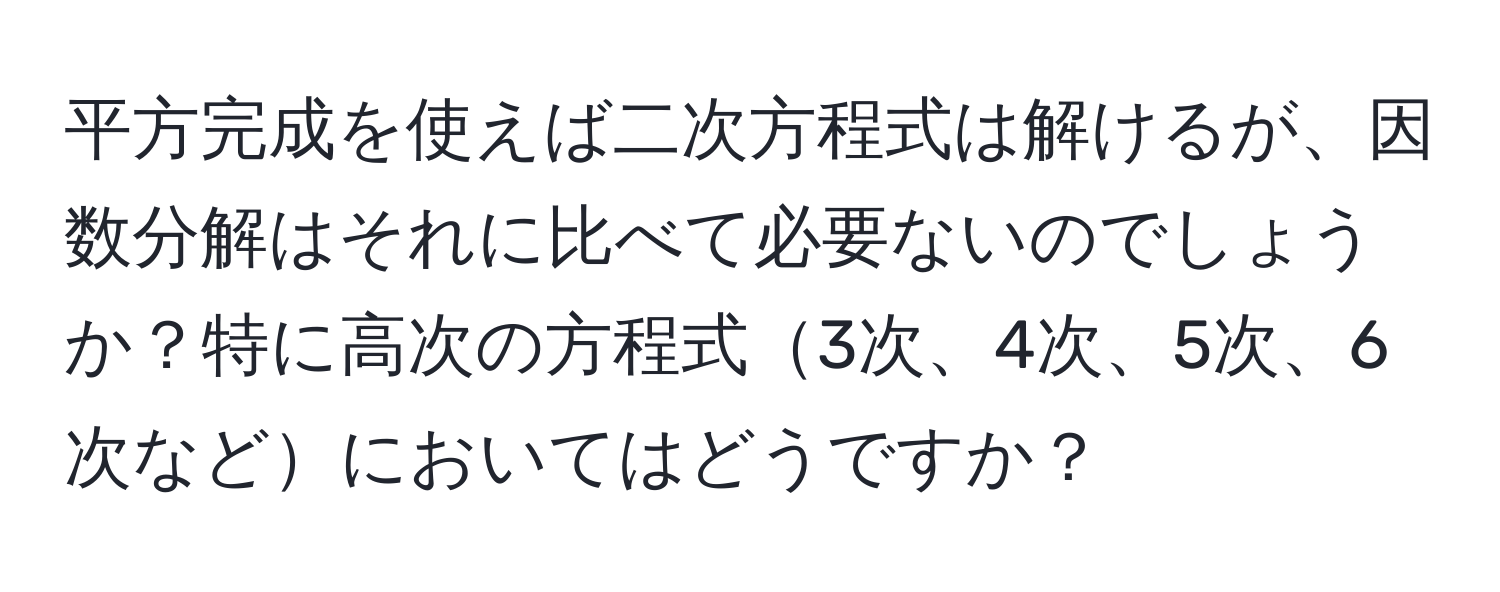 平方完成を使えば二次方程式は解けるが、因数分解はそれに比べて必要ないのでしょうか？特に高次の方程式3次、4次、5次、6次などにおいてはどうですか？