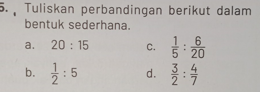 ). Tuliskan perbandingan berikut dalam
bentuk sederhana.
a. 20:15 C.  1/5 : 6/20 
b.  1/2 :5  3/2 : 4/7 
d.