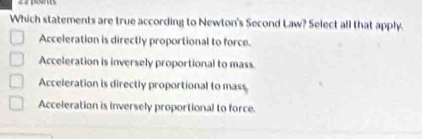 Which statements are true according to Newton's Second Law? Select all that apply.
Acceleration is directly proportional to force.
Acceleration is inversely proportional to mass.
Acceleration is directly proportional to mass
Acceleration is inversely proportional to force.