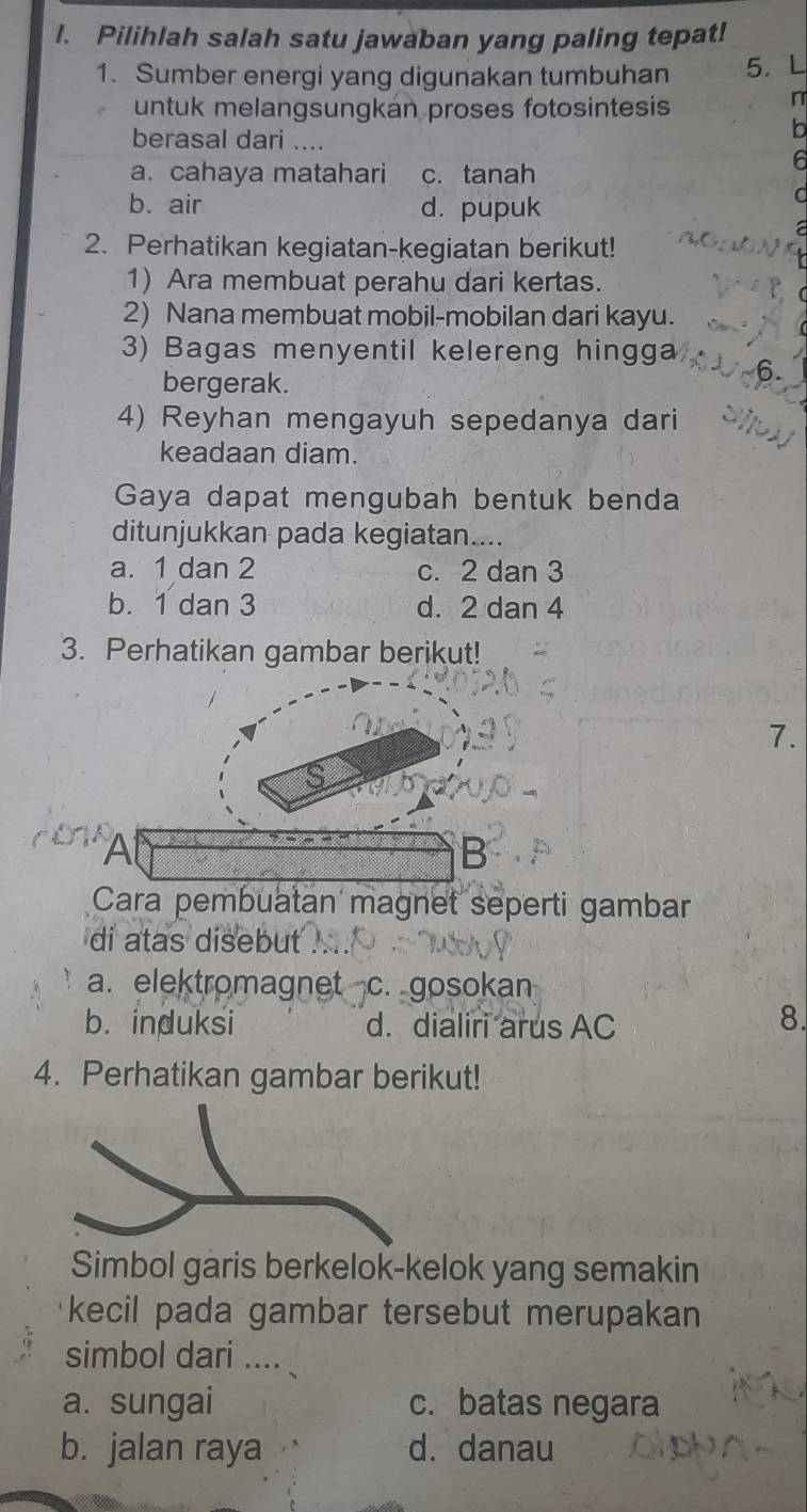 Pilihlah salah satu jawaban yang paling tepat!
1. Sumber energi yang digunakan tumbuhan 5. L
untuk melangsungkán proses fotosintesis
n
berasal dari ....
b
I6
a. cahaya matahari c.tanah
b. air d. pupuk
C
2. Perhatikan kegiatan-kegiatan berikut!
1) Ara membuat perahu dari kertas.
2) Nana membuat mobil-mobilan dari kayu.
3) Bagas menyentil kelereng hingga
bergerak.
4) Reyhan mengayuh sepedanya dari
keadaan diam.
Gaya dapat mengubah bentuk benda
ditunjukkan pada kegiatan....
a. 1 dan 2 c. 2 dan 3
b. 1 dan 3 d. 2 dan 4
3. Perhatikan gambar berikut!
7.
S
A
B
Cara pembuatan magnet seperti gambar
di atas disebut
a. elektromagnet c. gosokan
b. induksi d. dialiri arus AC
8.
4. Perhatikan gambar berikut!
Simbol garis berkelok-kelok yang semakin
kecil pada gambar tersebut merupakan
simbol dari ....
a. sungai c. batas negara
b. jalan raya d. danau