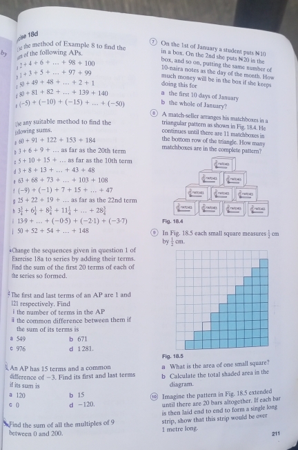 se 18d
the method of Example 8 to find the
⑦On the 1st of January a student puts N10
by an of the following APs
in a box. On the 2nd she puts N20 in the
box, and so on, putting the same number of
J 2+4+6+...+98+100 10-naira notes as the day of the month. How
, 1+3+5+...+97+99 much money will be in the box if she keeps
doing this for
50+49+48+...+2+1 a the first 10 days of January
80+81+82+...+139+140
(-5)+(-10)+(-15)+...+(-50) b the whole of January?
⑥ A match-seller arranges his matchboxes in a
1e any suitable method to find the triangular pattern as shown in Fig. 18.4. He
following sums.
continues until there are 11 matchboxes in
J 60+91+122+153+184 the bottom row of the triangle. How many
b 3+6+9+... as far as the 20th term matchboxes are in the complete pattern?
5+10+15+ ... as far as the 10th term
d 3+8+13+...+43+48
63+68+73+...+103+108
1 (-9)+(-1)+7+15+...+47
9 25+22+19+...as s far as the 22nd term
b 3 3/4 +6 1/4 +8 3/4 +11 1/4 +...+28 3/4 
13· 9+...+(-0.5)+(-2· 1)+(-3· 7) Fig. 18.4
50+52+54+...+148 ⑨ In Fig. 18.5 each small square measures  1/2 cm
by  1/2 cm.
*Change the sequences given in question 1 of
Exercise 18a to series by adding their terms.
Find the sum of the first 20 terms of each of
the series so formed.
The first and last terms of an AP are 1 and
l21 respectively. Find
i the number of terms in the AP
the common difference between them if
the sum of its terms is
a 549 b 671
c 976 d 1 281.
Fig. 18.5
An AP has 15 terms and a common
difference of −3. Find its first and last terms a What is the area of one small square?
b Calculate the total shaded area in the
if its sum is diagram.
120 b 15
0 d -120, ⑩ Imagine the pattern in Fig. 18.5 extended
until there are 20 bars altogether. If each bar
Find the sum of all the multiples of 9 is then laid end to end to form a single long
between 0 and 200. 1 metre long. strip, show that this strip would be over
211