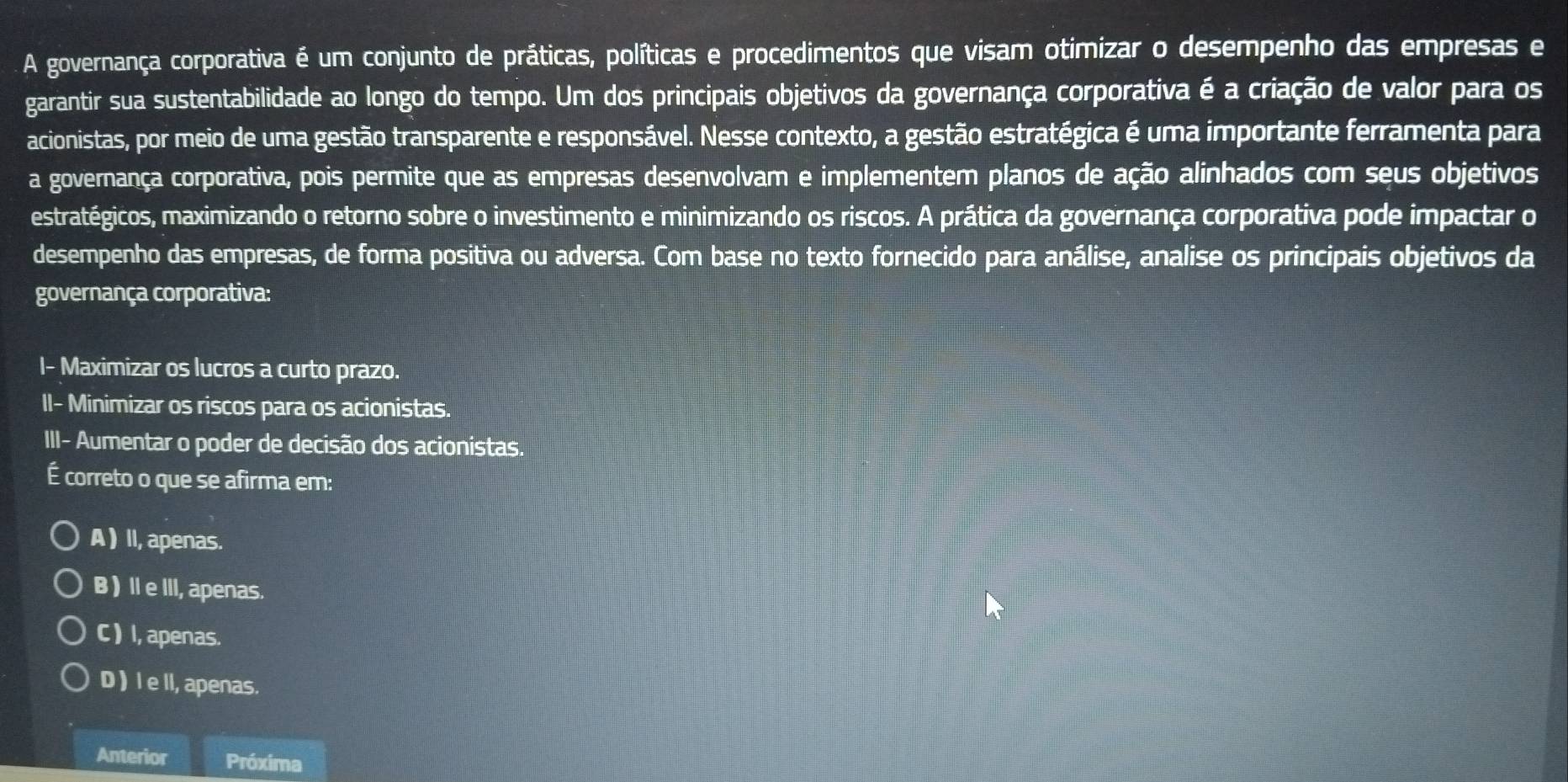 A governança corporativa é um conjunto de práticas, políticas e procedimentos que visam otimizar o desempenho das empresas e
garantir sua sustentabilidade ao longo do tempo. Um dos principais objetivos da governança corporativa é a criação de valor para os
acionistas, por meio de uma gestão transparente e responsável. Nesse contexto, a gestão estratégica é uma importante ferramenta para
a governança corporativa, pois permite que as empresas desenvolvam e implementem planos de ação alinhados com seus objetivos
estratégicos, maximizando o retorno sobre o investimento e minimizando os riscos. A prática da governança corporativa pode impactar o
desempenho das empresas, de forma positiva ou adversa. Com base no texto fornecido para análise, analise os principais objetivos da
governança corporativa:
I- Maximizar os lucros a curto prazo.
II- Minimizar os riscos para os acionistas.
III- Aumentar o poder de decisão dos acionistas.
É correto o que se afirma em:
A ) II, apenas.
B) IeIII, apenas.
C ) I, apenas.
D ) I e ll, apenas.
Anterior Próxima