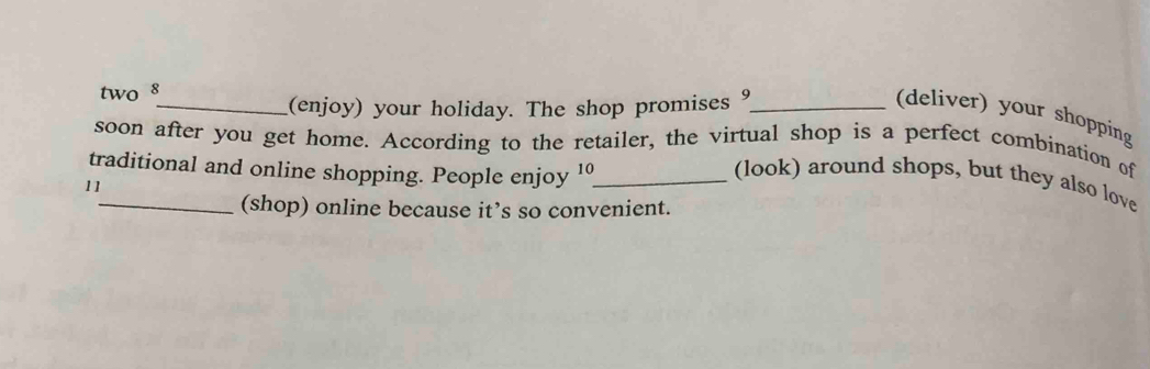 two 8
_(enjoy) your holiday. The shop promises 9 _ (deliver) your shopping 
soon after you get home. According to the retailer, the virtual shop is a perfect combination of 
traditional and online shopping. People enjoy 10 _(look) around shops, but they also love 
11 
(shop) online because it’s so convenient.