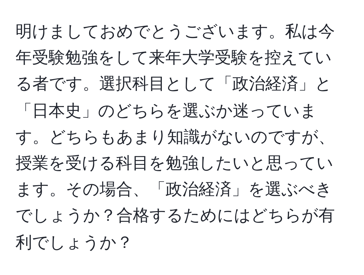 明けましておめでとうございます。私は今年受験勉強をして来年大学受験を控えている者です。選択科目として「政治経済」と「日本史」のどちらを選ぶか迷っています。どちらもあまり知識がないのですが、授業を受ける科目を勉強したいと思っています。その場合、「政治経済」を選ぶべきでしょうか？合格するためにはどちらが有利でしょうか？