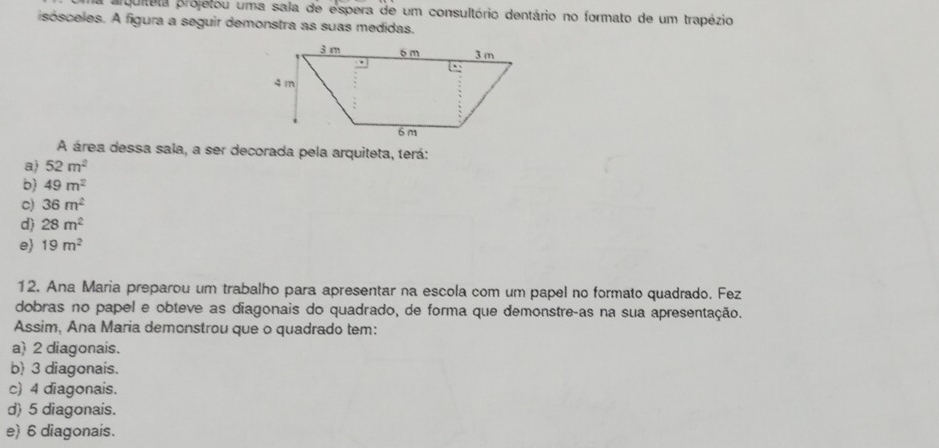 prquiteta projetou uma sala de espera de um consultório dentário no formato de um trapézio
isósceles. A figura a seguir demonstra as suas medidas.
A área dessa sala, a ser decorada pela arquiteta, terá:
a) 52m^2
b 49m^2
c) 36m^2
d) 28m^2
e 19m^2
12. Ana Maria preparou um trabalho para apresentar na escola com um papel no formato quadrado. Fez
dobras no papel e obteve as diagonais do quadrado, de forma que demonstreças na sua apresentação.
Assim, Ana Maria demonstrou que o quadrado tem:
a) 2 diagonais.
b) 3 diagonais.
c) 4 diagonais.
d) 5 diagonais.
e) 6 diagonais.