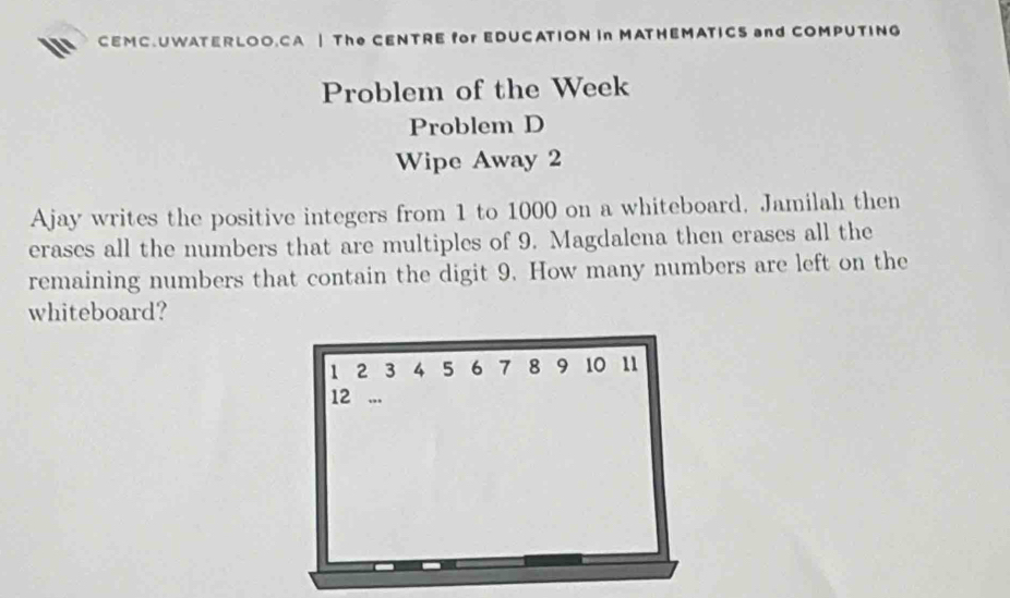 CEMC.UWATERLOO.CA | The CENTRE for EDUCATION In MATHEMATICS and COMPUTING 
Problem of the Week 
Problem D 
Wipe Away 2
Ajay writes the positive integers from 1 to 1000 on a whiteboard. Jamilah then 
erases all the numbers that are multiples of 9. Magdalena then erases all the 
remaining numbers that contain the digit 9. How many numbers are left on the 
whiteboard?
1 2 3 4 5 6 7 8 9 10 11
12 ”.