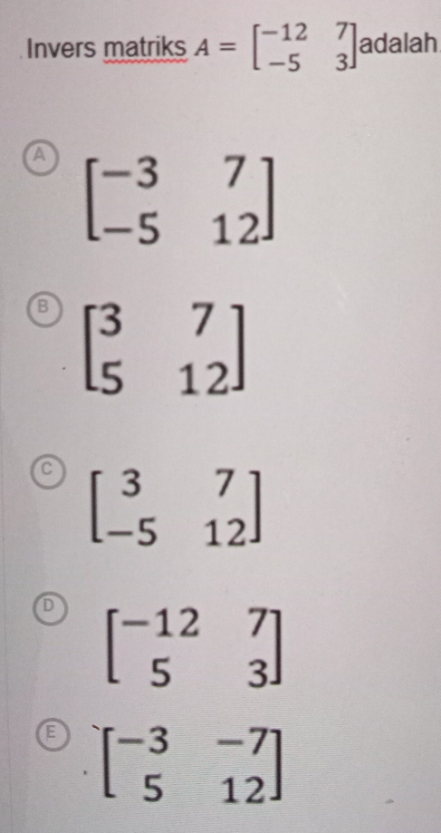 Invers matriks A=beginbmatrix -12&7 -5&3endbmatrix adalah
A beginbmatrix -3&7 -5&12endbmatrix
B beginbmatrix 3&7 5&12endbmatrix
C beginbmatrix 3&7 -5&12endbmatrix
beginbmatrix -12&7 5&3endbmatrix
beginbmatrix -3&-7 5&12endbmatrix