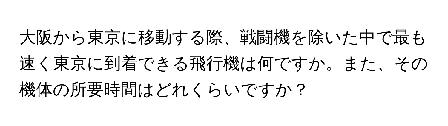 大阪から東京に移動する際、戦闘機を除いた中で最も速く東京に到着できる飛行機は何ですか。また、その機体の所要時間はどれくらいですか？