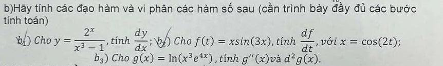 Hãy tính các đạo hàm và vi phân các hàm số sau (cần trình bày đầy đủ các bước 
tính toán) 
b ) Cho y= 2^x/x^3-1 , tinh dy/dx ; b_z) Cho f(t)=xsin (3x), tinh df/dt  , với x=cos (2t)
b_3) Cho g(x)=ln (x^3e^(4x)) , tính g''(x) và d^2g(x).