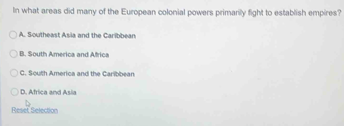 In what areas did many of the European colonial powers primarily fight to establish empires?
A. Southeast Asia and the Caribbean
B. South America and Africa
C. South America and the Caribbean
D. Africa and Asia
Reset Selection