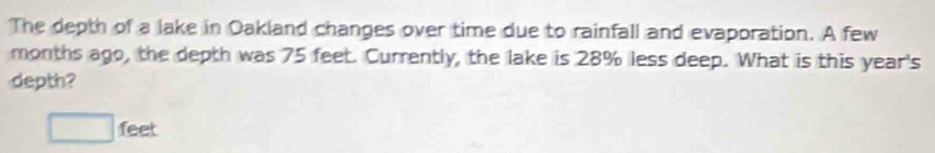 The depth of a lake in Oakland changes over time due to rainfall and evaporation. A few 
months ago, the depth was 75 feet. Currently, the lake is 28% less deep. What is this year 's 
depth?
□ feet