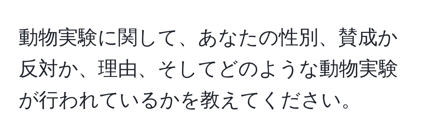 動物実験に関して、あなたの性別、賛成か反対か、理由、そしてどのような動物実験が行われているかを教えてください。