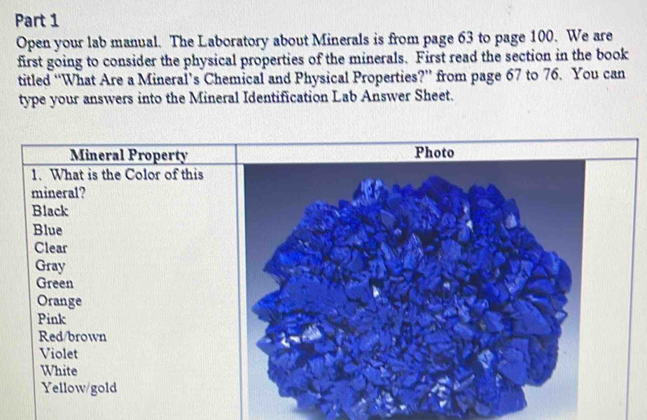 Open your lab manual. The Laboratory about Minerals is from page 63 to page 100. We are 
first going to consider the physical properties of the minerals. First read the section in the book 
titled “What Are a Mineral’s Chemical and Physical Properties?” from page 67 to 76. You can 
type your answers into the Mineral Identification Lab Answer Sheet.